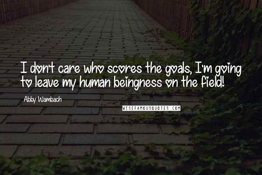 Abby Wambach Quotes: I don't care who scores the goals, I'm going to leave my human beingness on the field!