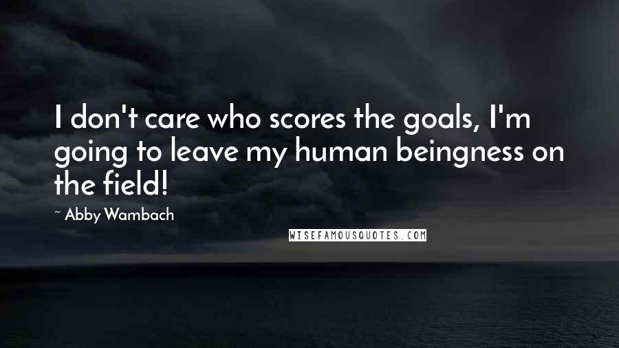 Abby Wambach Quotes: I don't care who scores the goals, I'm going to leave my human beingness on the field!