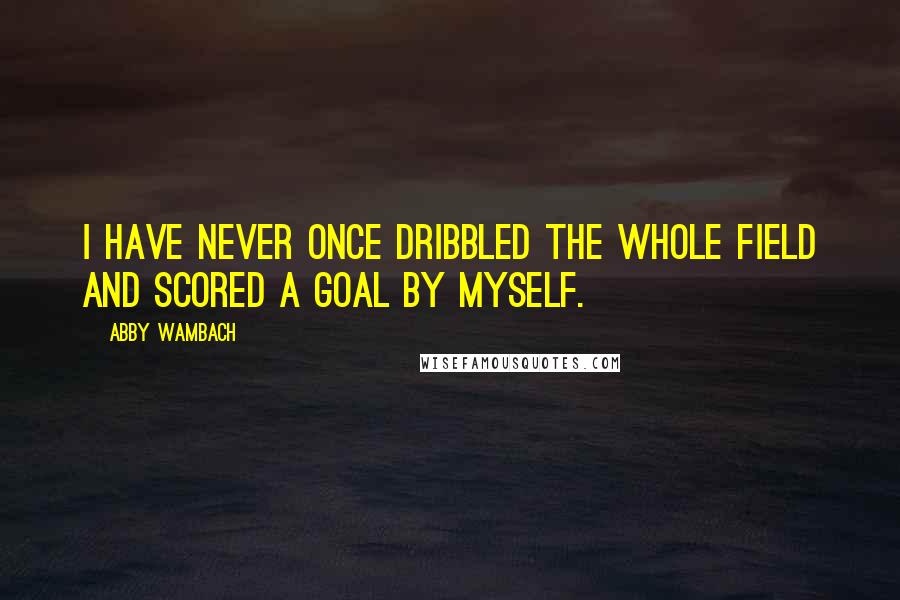 Abby Wambach Quotes: I have never once dribbled the whole field and scored a goal by myself.