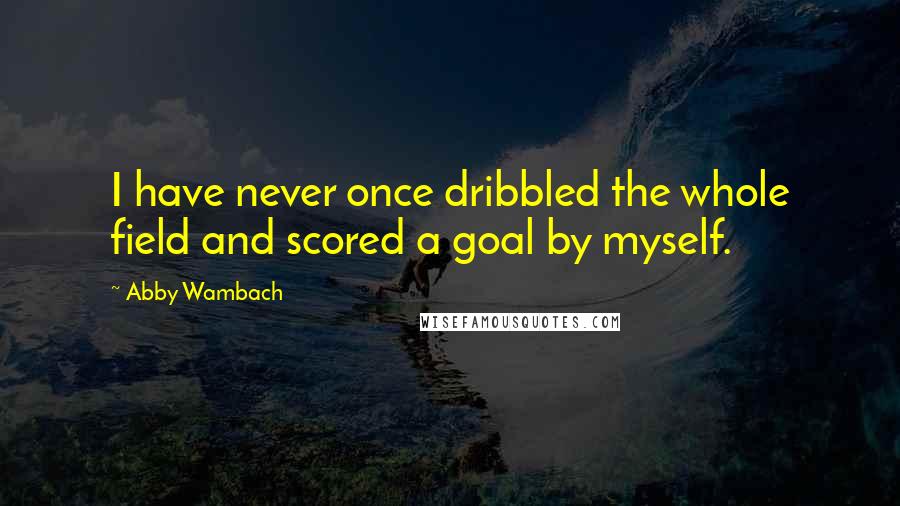 Abby Wambach Quotes: I have never once dribbled the whole field and scored a goal by myself.