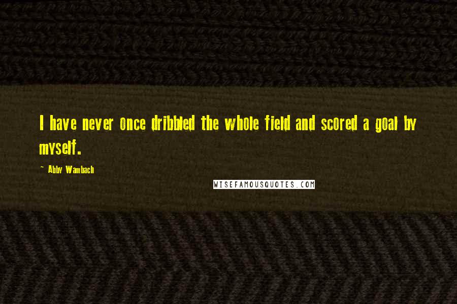 Abby Wambach Quotes: I have never once dribbled the whole field and scored a goal by myself.