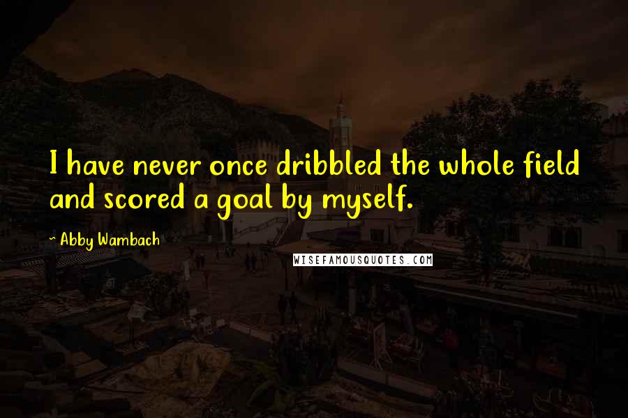 Abby Wambach Quotes: I have never once dribbled the whole field and scored a goal by myself.