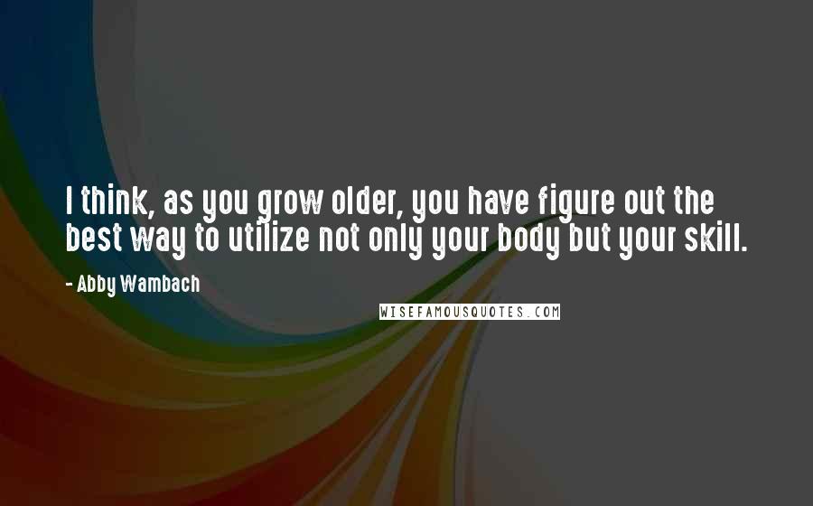 Abby Wambach Quotes: I think, as you grow older, you have figure out the best way to utilize not only your body but your skill.