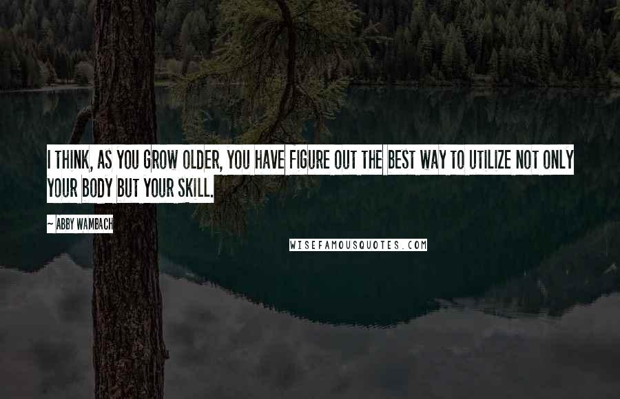 Abby Wambach Quotes: I think, as you grow older, you have figure out the best way to utilize not only your body but your skill.