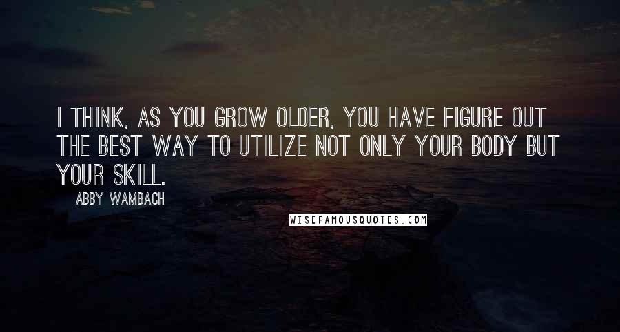 Abby Wambach Quotes: I think, as you grow older, you have figure out the best way to utilize not only your body but your skill.