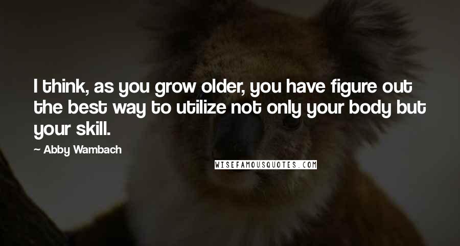 Abby Wambach Quotes: I think, as you grow older, you have figure out the best way to utilize not only your body but your skill.