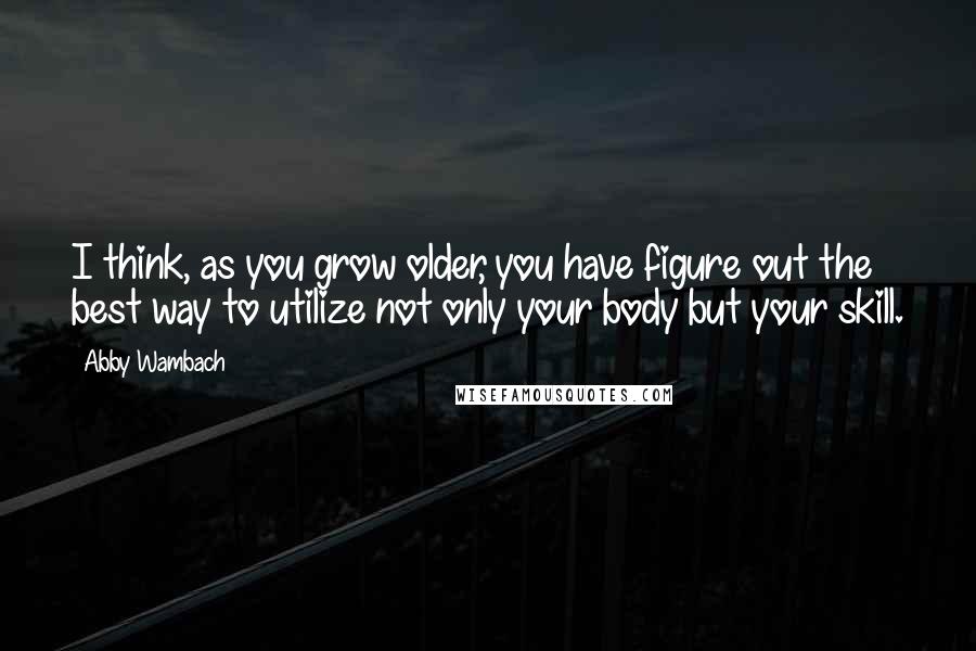 Abby Wambach Quotes: I think, as you grow older, you have figure out the best way to utilize not only your body but your skill.