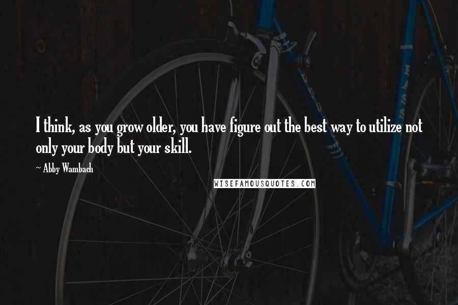 Abby Wambach Quotes: I think, as you grow older, you have figure out the best way to utilize not only your body but your skill.