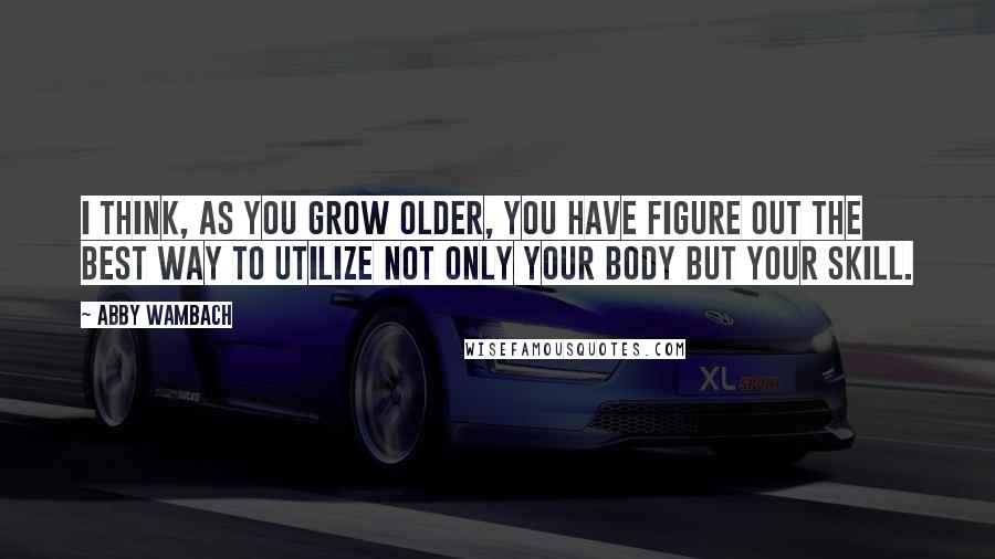 Abby Wambach Quotes: I think, as you grow older, you have figure out the best way to utilize not only your body but your skill.