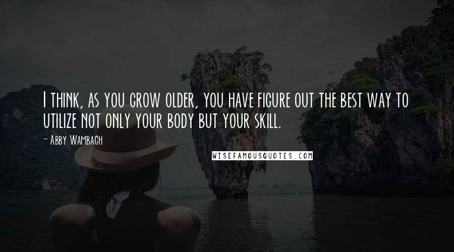 Abby Wambach Quotes: I think, as you grow older, you have figure out the best way to utilize not only your body but your skill.