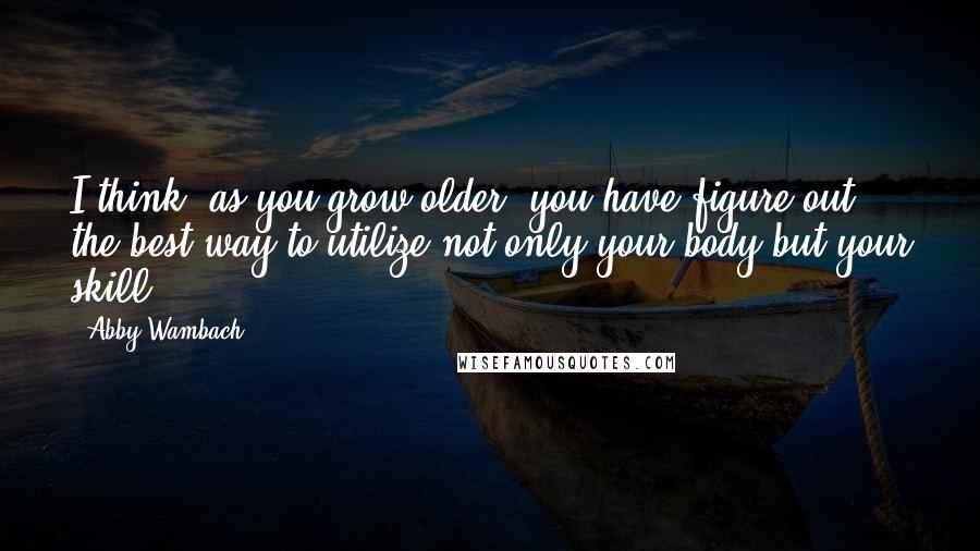 Abby Wambach Quotes: I think, as you grow older, you have figure out the best way to utilize not only your body but your skill.