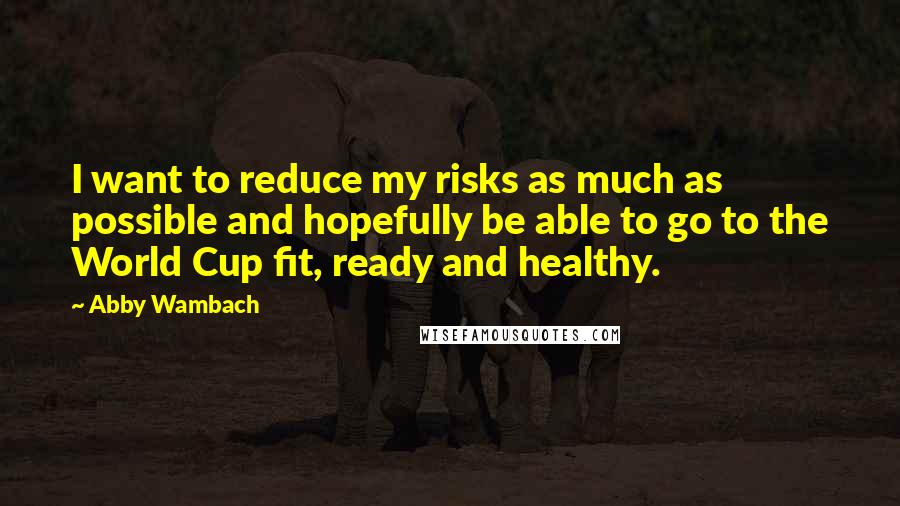 Abby Wambach Quotes: I want to reduce my risks as much as possible and hopefully be able to go to the World Cup fit, ready and healthy.