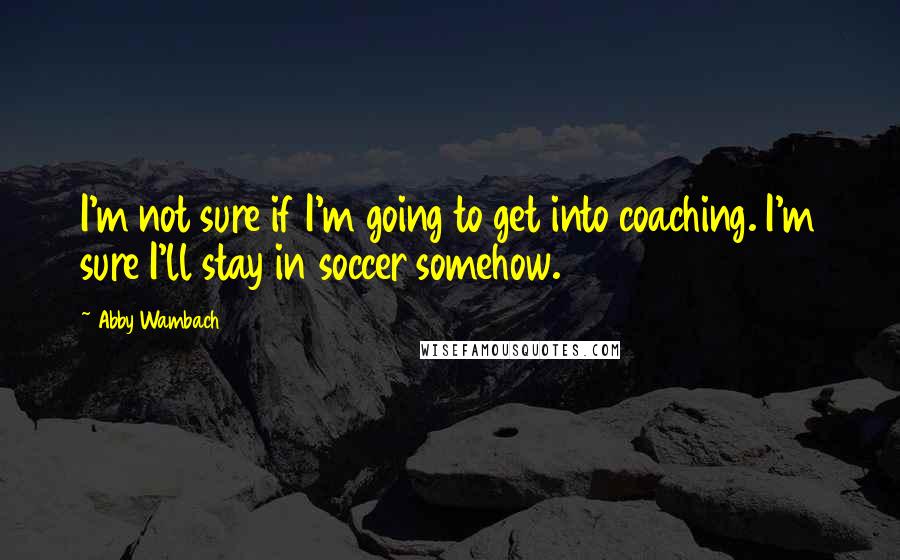 Abby Wambach Quotes: I'm not sure if I'm going to get into coaching. I'm sure I'll stay in soccer somehow.