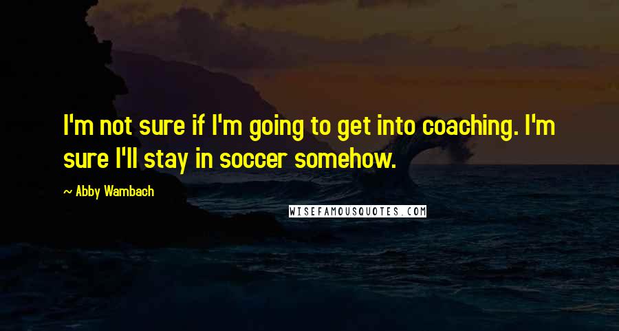 Abby Wambach Quotes: I'm not sure if I'm going to get into coaching. I'm sure I'll stay in soccer somehow.