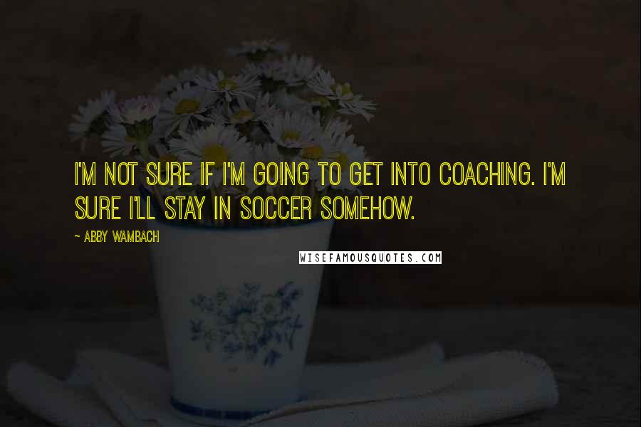 Abby Wambach Quotes: I'm not sure if I'm going to get into coaching. I'm sure I'll stay in soccer somehow.