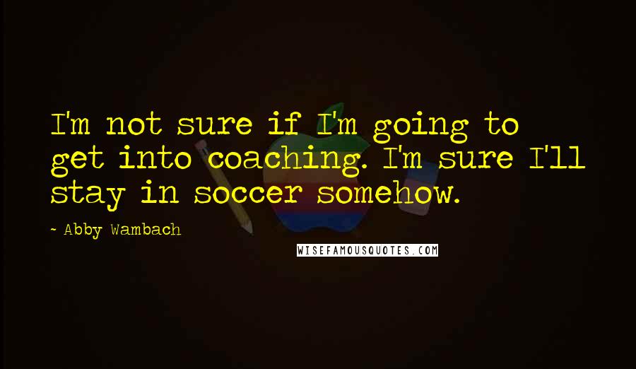 Abby Wambach Quotes: I'm not sure if I'm going to get into coaching. I'm sure I'll stay in soccer somehow.