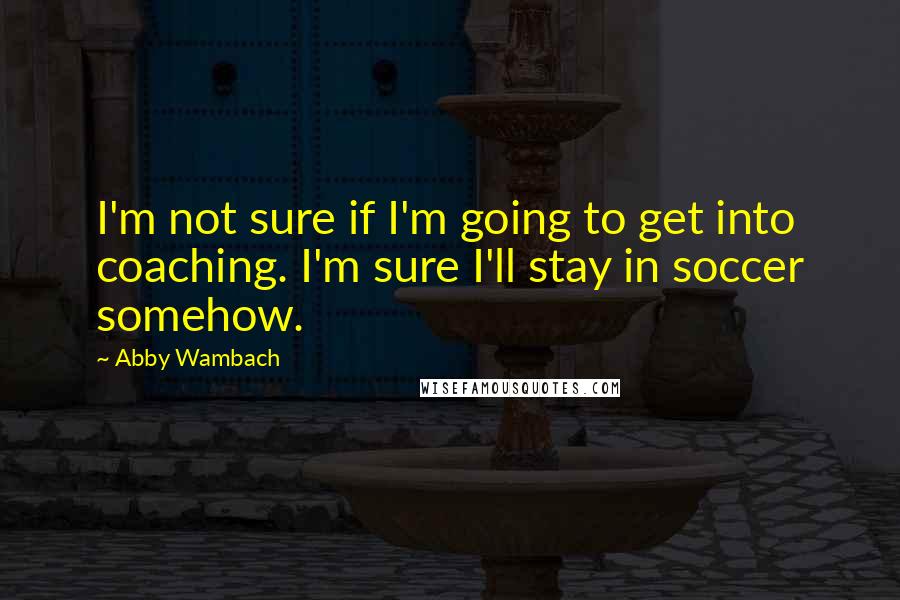 Abby Wambach Quotes: I'm not sure if I'm going to get into coaching. I'm sure I'll stay in soccer somehow.