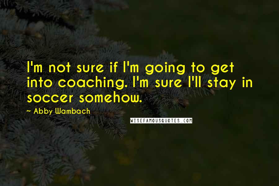 Abby Wambach Quotes: I'm not sure if I'm going to get into coaching. I'm sure I'll stay in soccer somehow.