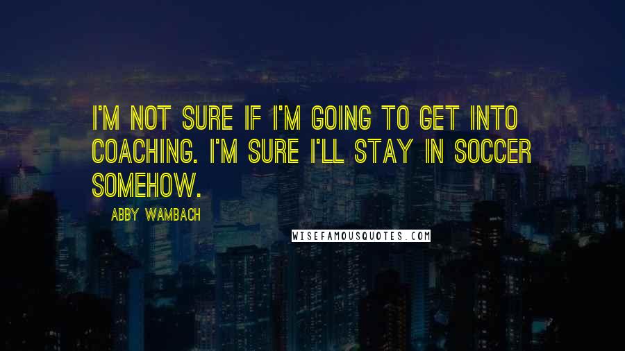 Abby Wambach Quotes: I'm not sure if I'm going to get into coaching. I'm sure I'll stay in soccer somehow.