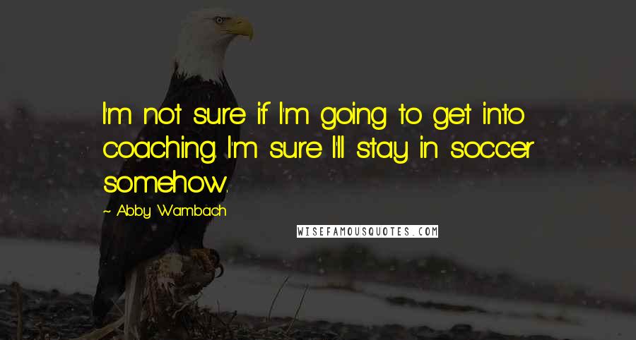 Abby Wambach Quotes: I'm not sure if I'm going to get into coaching. I'm sure I'll stay in soccer somehow.