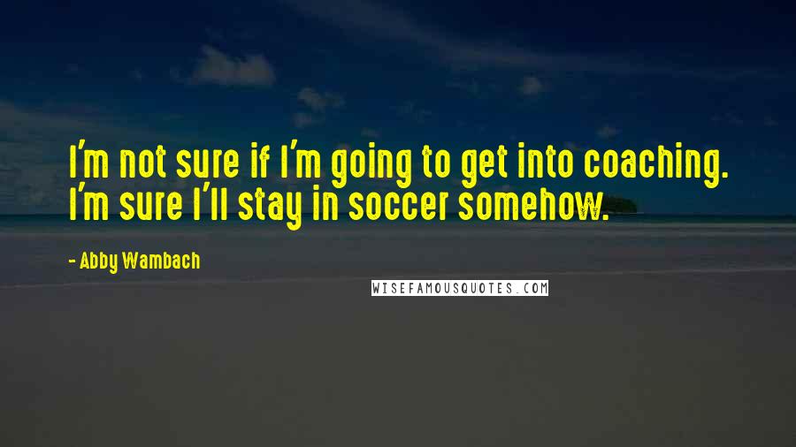 Abby Wambach Quotes: I'm not sure if I'm going to get into coaching. I'm sure I'll stay in soccer somehow.