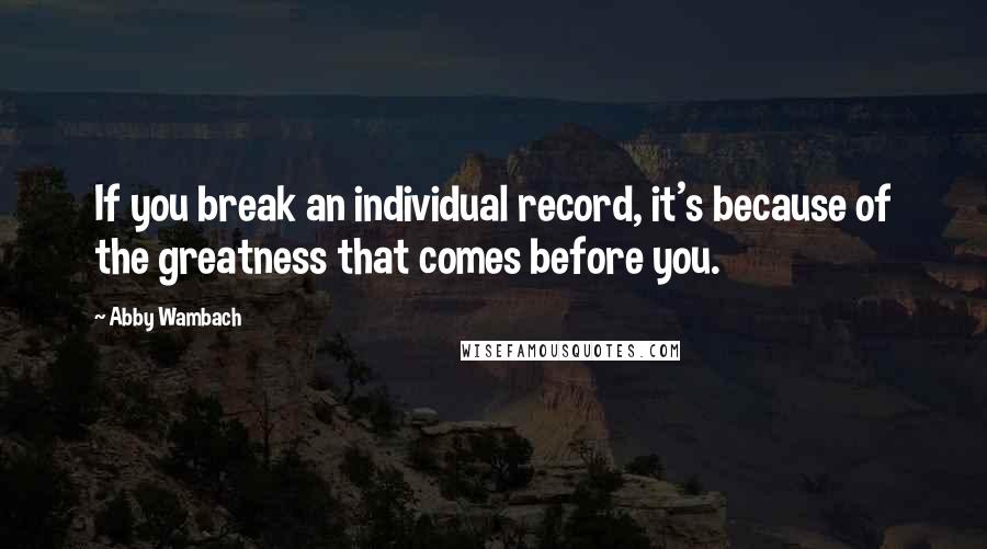 Abby Wambach Quotes: If you break an individual record, it's because of the greatness that comes before you.