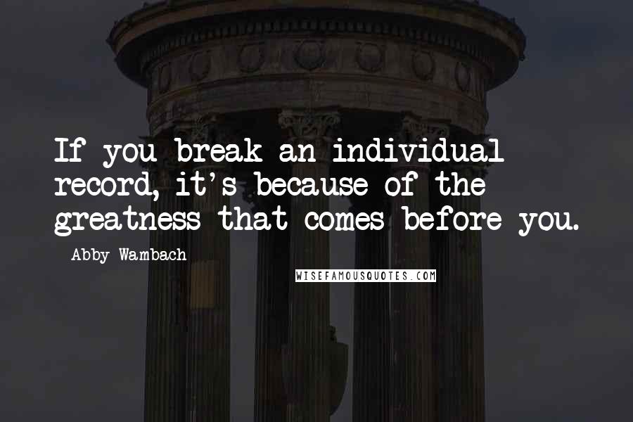 Abby Wambach Quotes: If you break an individual record, it's because of the greatness that comes before you.