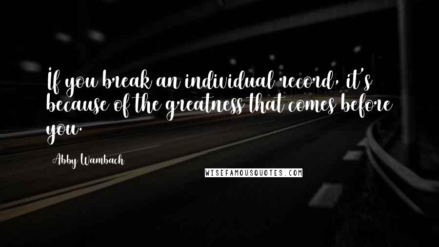 Abby Wambach Quotes: If you break an individual record, it's because of the greatness that comes before you.