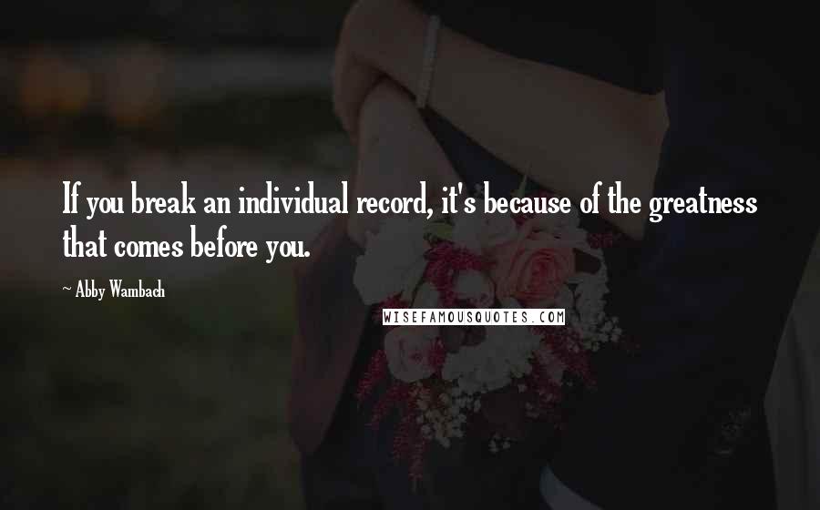 Abby Wambach Quotes: If you break an individual record, it's because of the greatness that comes before you.