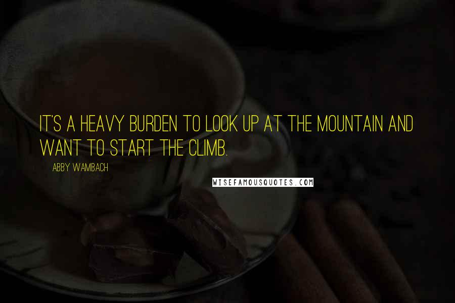 Abby Wambach Quotes: It's a heavy burden to look up at the mountain and want to start the climb.