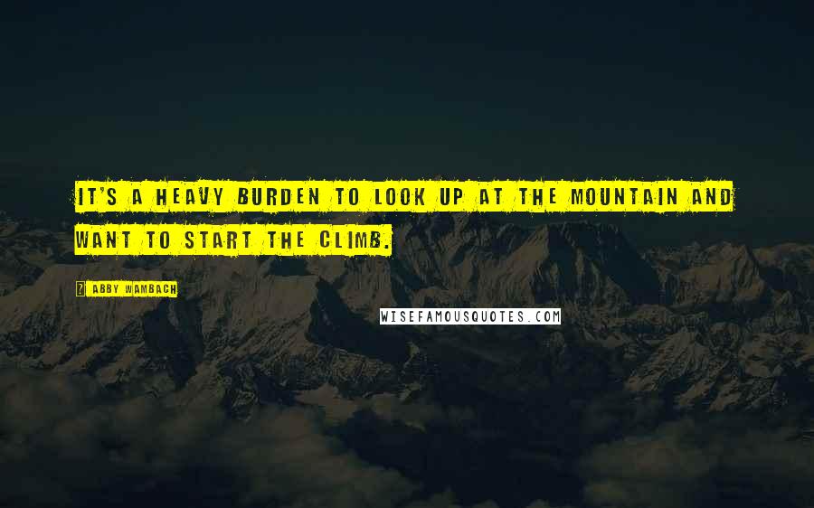 Abby Wambach Quotes: It's a heavy burden to look up at the mountain and want to start the climb.