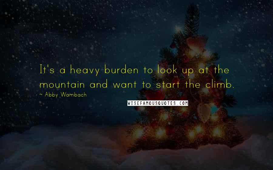 Abby Wambach Quotes: It's a heavy burden to look up at the mountain and want to start the climb.