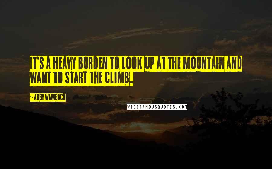 Abby Wambach Quotes: It's a heavy burden to look up at the mountain and want to start the climb.