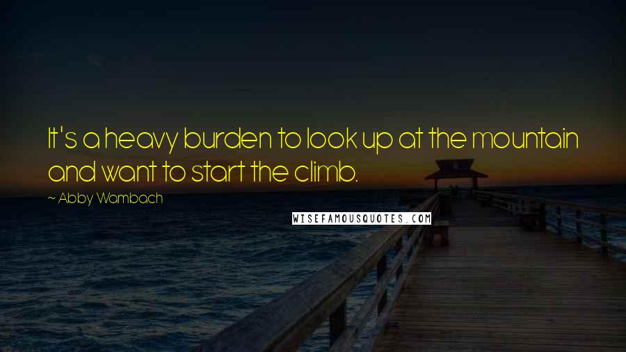 Abby Wambach Quotes: It's a heavy burden to look up at the mountain and want to start the climb.