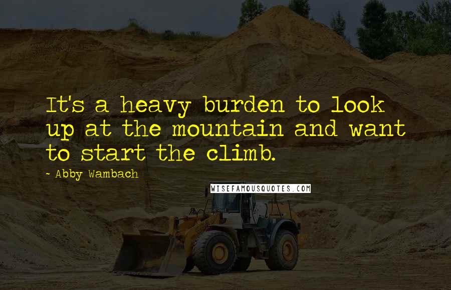 Abby Wambach Quotes: It's a heavy burden to look up at the mountain and want to start the climb.