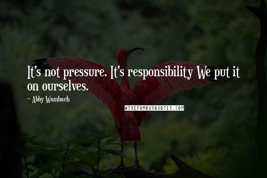 Abby Wambach Quotes: It's not pressure. It's responsibility We put it on ourselves.