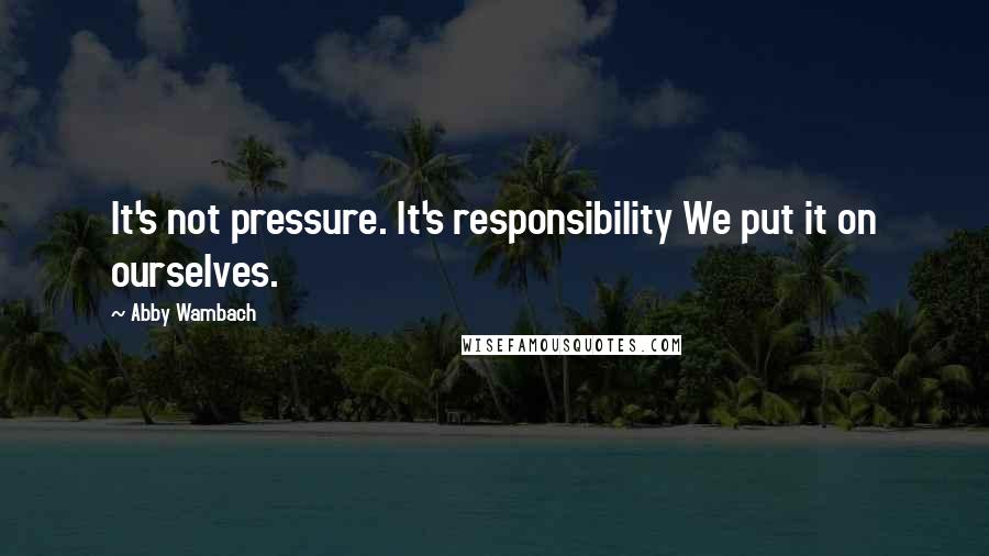 Abby Wambach Quotes: It's not pressure. It's responsibility We put it on ourselves.