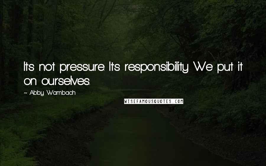 Abby Wambach Quotes: It's not pressure. It's responsibility We put it on ourselves.