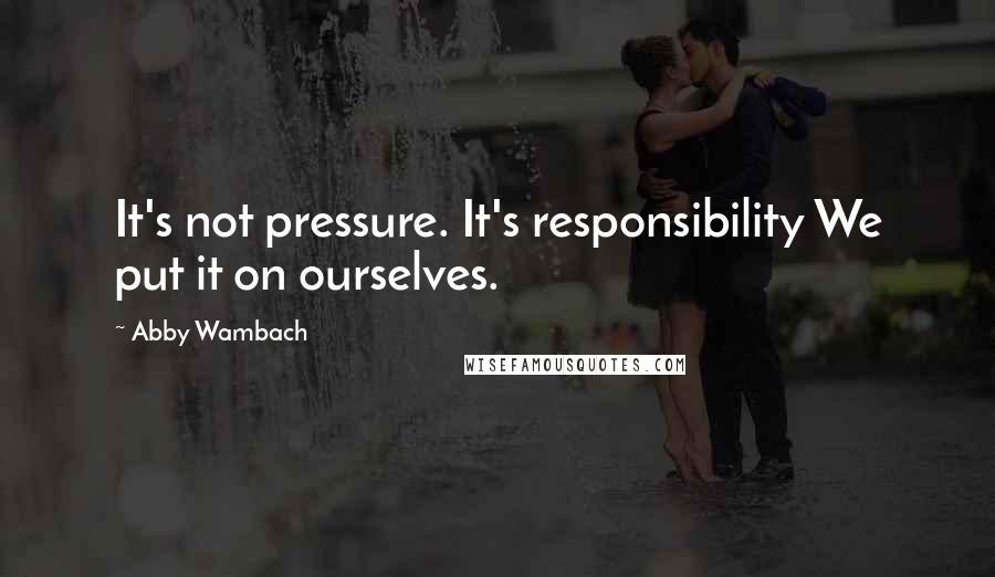 Abby Wambach Quotes: It's not pressure. It's responsibility We put it on ourselves.