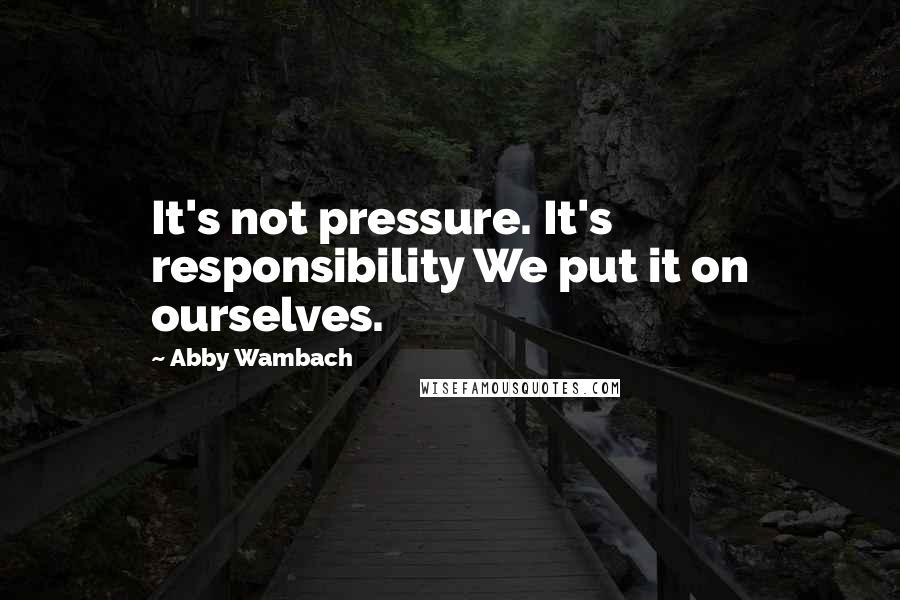 Abby Wambach Quotes: It's not pressure. It's responsibility We put it on ourselves.