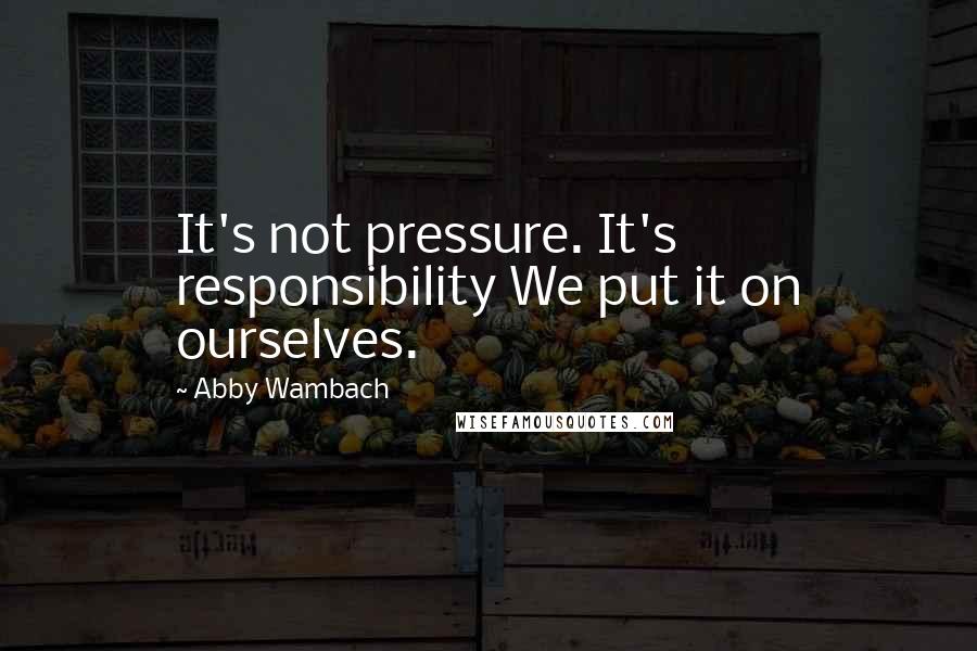 Abby Wambach Quotes: It's not pressure. It's responsibility We put it on ourselves.