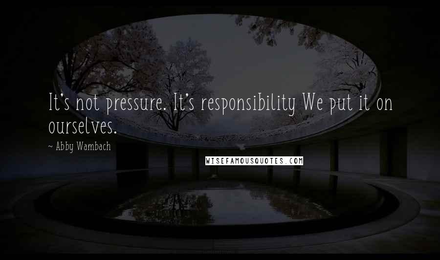 Abby Wambach Quotes: It's not pressure. It's responsibility We put it on ourselves.