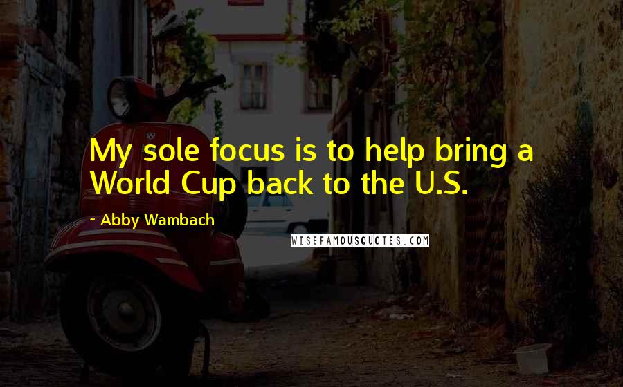 Abby Wambach Quotes: My sole focus is to help bring a World Cup back to the U.S.