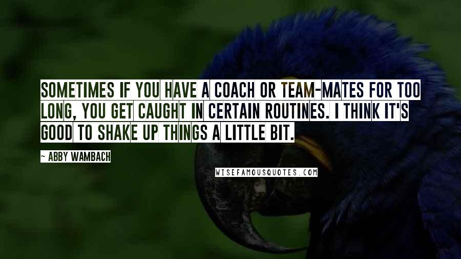 Abby Wambach Quotes: Sometimes if you have a coach or team-mates for too long, you get caught in certain routines. I think it's good to shake up things a little bit.