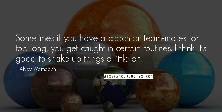 Abby Wambach Quotes: Sometimes if you have a coach or team-mates for too long, you get caught in certain routines. I think it's good to shake up things a little bit.