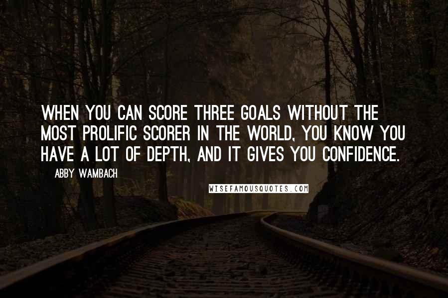Abby Wambach Quotes: When you can score three goals without the most prolific scorer in the world, you know you have a lot of depth, and it gives you confidence.