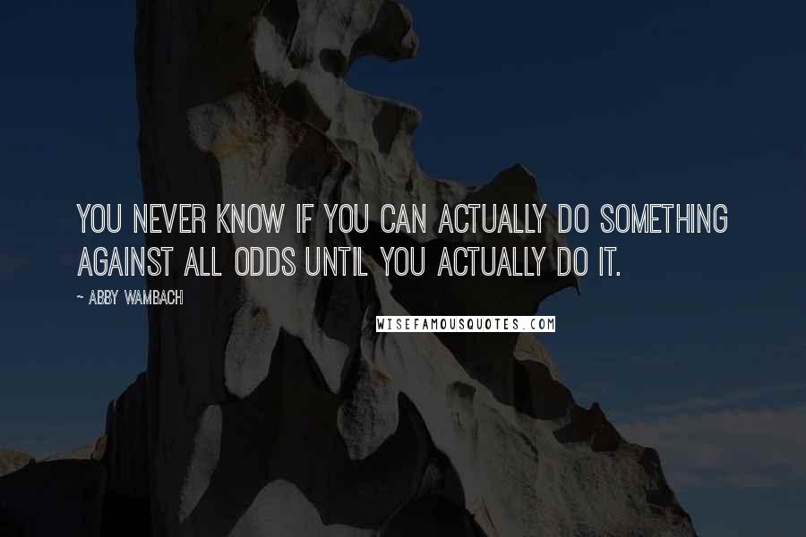 Abby Wambach Quotes: You never know if you can actually do something against all odds until you actually do it.