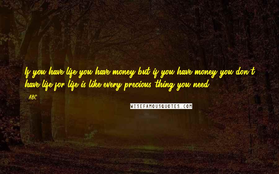 ABC Quotes: If you have life you have money but if you have money you don't have life,for life is like every precious thing you need