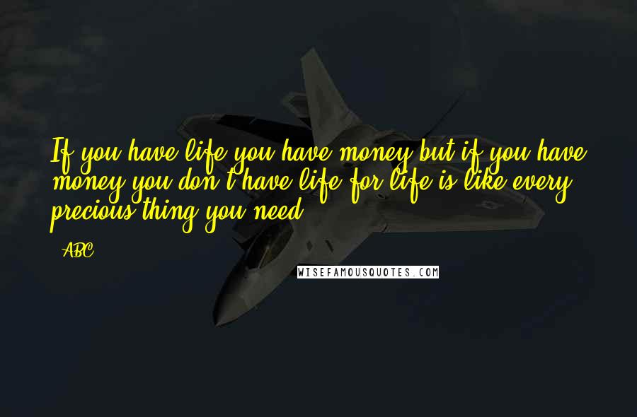 ABC Quotes: If you have life you have money but if you have money you don't have life,for life is like every precious thing you need