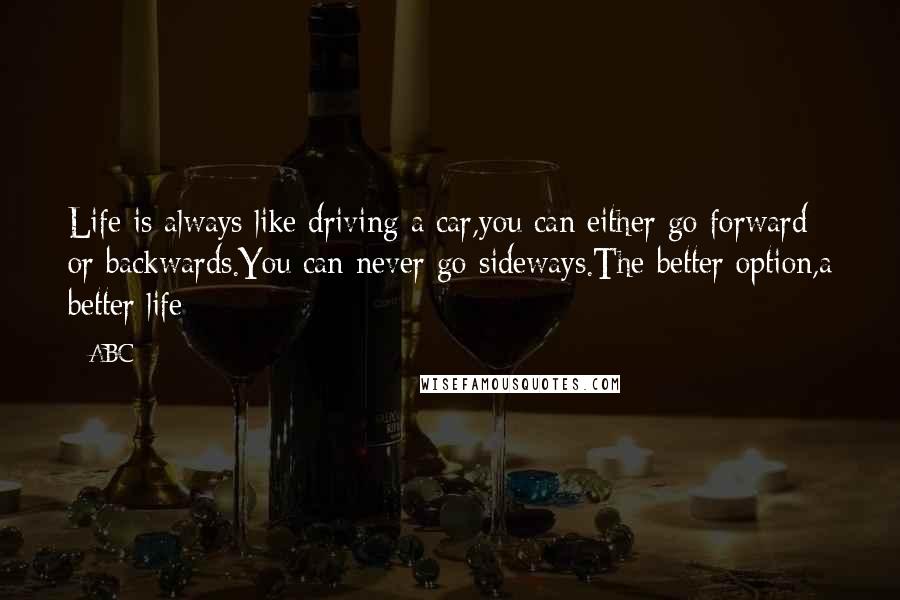 ABC Quotes: Life is always like driving a car,you can either go forward or backwards.You can never go sideways.The better option,a better life